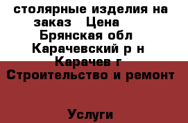 столярные изделия на заказ › Цена ­ 1 - Брянская обл., Карачевский р-н, Карачев г. Строительство и ремонт » Услуги   